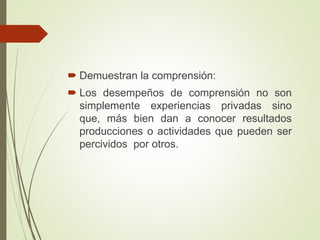  Demuestran la comprensión:
 Los desempeños de comprensión no son
simplemente experiencias privadas sino
que, más bien dan a conocer resultados
producciones o actividades que pueden ser
percividos por otros.
 