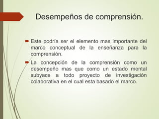 Desempeños de comprensión.
 Este podría ser el elemento mas importante del
marco conceptual de la enseñanza para la
comprensión.
 La concepción de la comprensión como un
desempeño mas que como un estado mental
subyace a todo proyecto de investigación
colaborativa en el cual esta basado el marco.
 