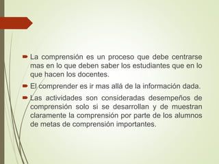  La comprensión es un proceso que debe centrarse
mas en lo que deben saber los estudiantes que en lo
que hacen los docentes.
 El comprender es ir mas allá de la información dada.
 Las actividades son consideradas desempeños de
comprensión solo si se desarrollan y de muestran
claramente la comprensión por parte de los alumnos
de metas de comprensión importantes.
 