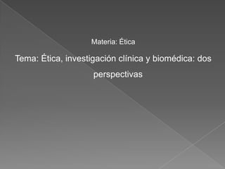 Materia: Ética

Tema: Ética, investigación clínica y biomédica: dos
                    perspectivas
 
