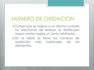 NUMERO DE OXIDACION
 Carga que se asigna a un átomo cuando
los electrones de enlace se distribuyen
según ciertas reglas un tanto arbitrarias.
 En la tabla se tiene los números de
oxidación más habituales de los
elementos..
 