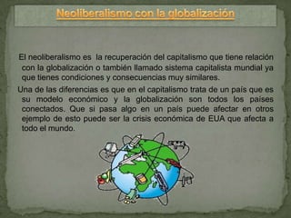 El neoliberalismo es la recuperación del capitalismo que tiene relación
 con la globalización o también llamado sistema capitalista mundial ya
 que tienes condiciones y consecuencias muy similares.
Una de las diferencias es que en el capitalismo trata de un país que es
 su modelo económico y la globalización son todos los países
 conectados. Que si pasa algo en un país puede afectar en otros
 ejemplo de esto puede ser la crisis económica de EUA que afecta a
 todo el mundo.
 