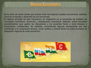 Es la unión de varios países que buscan tener los mejores modelos económicos, teniendo
como fin el impulso y desarrollo de sus economías.
El objetivo principal de este mecanismo de integración es la promoción de modelos de
vinculación económica, desarrollo y liberalización económica. Además, busca encontrar
procedimientos para agilitar las discusiones y los acuerdos frente a otros bloques o
mecanismos multilaterales. No obstante, encontramos algunas asociaciones que han
contribuido a la cooperación técnica, social, política y cultural dentro de estos procesos de
integración regional de corte económico.
 