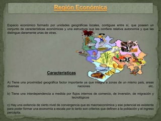 Espacio económico formado por unidades geográficas locales, contiguas entre sí, que poseen un
conjunto de características económicas y una estructura que les confiere relativa autonomía y que las
distingue claramente unas de otras.




                            Características

A) Tiene una proximidad geográfica factor importante ya que integra a zonas de un mismo país, areas
diversas                                        naciones                                        etc.

b) Tiene una interdependencia a medida por flujos internos de comercio, de inversión, de migración y
                                          tecnológicos

c) Hay una exitencia de cierto nivel de convergencia que es macroeconómica y ese potencial es existente
para poder formar una economía a escala por lo tanto son criterios que definen a la población y el ingreso
percápita.
 