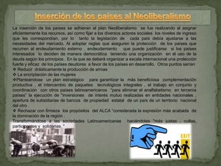 La inserción de los países se adhieran al plan Neoliberalismo se fue realizando al asignar
eficientemente los recursos, así como fijar a los diversos actores sociales los niveles de ingreso
que les correspondían, por lo tanto la legislación de cada país debía ajustarse a las
necesidades del mercado. Al adoptar reglas que aseguren la protección de los países que
recurren al endeudamiento externo , endeudamiento que puede justificarse si los países
interesados lo deciden de manera democrática teniendo una organización en el uso de la
deuda según los principios . En la que se deberá organizar a escala internacional una protección
fuerte y eficaz de los países deudores a favor de los países en desarrollo. Otros puntos serían
 Reducir drásticamente la producción de armas
 La encriptación de las mujeres
Planteándose un plan estratégico para garantizar la más beneficiosa complementación
productiva , el intercambio de paquetes tecnológicos integrales , el trabajo en conjunto y
coordinación con otros países latinoamericanos “para eliminar el analfabetismo en terceros
países” la ejecución de "inversiones de interés mutuo realizadas en entidades nacionales ,
apertura de subsidiarias de bancos de propiedad estatal de un país de un territorio nacional
del otro .
 Rechazar con firmeza los propósitos del ALCA “considerada la expresión más acabada de
la dominación de la región .
Transformándose a las sociedades Latinoamericanas haciéndolas "más justas , cultas,
participantes y solidarias. "
 