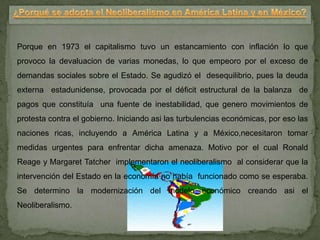 Porque en 1973 el capitalismo tuvo un estancamiento con inflación lo que
provoco la devaluacion de varias monedas, lo que empeoro por el exceso de
demandas sociales sobre el Estado. Se agudizó el desequilibrio, pues la deuda
externa estadunidense, provocada por el déficit estructural de la balanza de
pagos que constituía una fuente de inestabilidad, que genero movimientos de
protesta contra el gobierno. Iniciando asi las turbulencias económicas, por eso las
naciones ricas, incluyendo a América Latina y a México,necesitaron tomar
medidas urgentes para enfrentar dicha amenaza. Motivo por el cual Ronald
Reage y Margaret Tatcher implementaron el neoliberalismo al considerar que la
intervención del Estado en la economía no había funcionado como se esperaba.
Se determino la modernización del modelo económico creando asi el
Neoliberalismo.
 