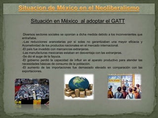Situación en México al adoptar el GATT

 Diversos sectores sociales se oponían a dicha medida debido a los inconvenientes que
entrañaba.
.-Las reducciones arancelarias por sí solas no garantizaban una mayor eficacia y
Acometividad de los productos nacionales en el mercado internacional.
-El país fue invadido con mercancías extranjeras.
-Las manufacturas mexicanas estaban en desventaja con las extranjeras.
-Se dio el auge de la fayuca.
-El gobierno perdió la capacidad de influir en el aparato productivo para atender las
necesidades básicas de consumo de la población.
-El aumento de las importaciones fue demasiado elevado en comparación con las
exportaciones.
 