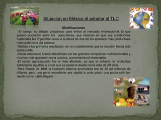 Situacion en México al adoptar el TLC
                                  Modificaciones
 -El campo no estaba preparado para entrar al mercado internacional, lo que
generó oposición entre los agricultores, que insistían en que sus condiciones
materiales les impedirían estar a la altura de dos de los aparatos más productivos
más poderosos del planeta.
-Debido a los primeros resultados, se vio notablemente que la decisión había sido
apresurada.
-Varias empresas fueron absorbidas por las grandes compañías multinacionales y
muchas más quedaron en la quiebra, aumentando el desempleo.
-El sector agropecuario fue el más afectado, ya que la entrada de productos
extranjeros agudizó la crisis que ya padecía desde hacía más de 20 años.
-Para finales de 1994 la inversión externa acumulada era de 50 mil millones de
dólares, pero una parte importante era capital a corto plazo que podía salir tan
rápido como había llegado
 