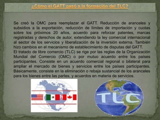 Se creó la OMC para reemplazar el GATT. Reducción de aranceles y
subsidios a la exportación, reducción de límites de importación y cuotas
sobre los próximos 20 años, acuerdo para reforzar patentes, marcas
registradas y derechos de autor, extendiendo la ley comercial internacional
al sector de los servicios y liberalización de la inversión externa. También
hizo cambios en el mecanismo de establecimiento de disputas del GATT.
El tratado de libre comercio (TLC) se rige por las reglas de la Organización
Mundial del Comercio (OMC) o por mutuo acuerdo entre los países
participantes. Consiste en un acuerdo comercial regional o bilateral para
ampliar el mercado de bienes y servicios entre los países participantes.
Básicamente, consiste en la eliminación o rebaja sustancial de los aranceles
para los bienes entre las partes, y acuerdos en materia de servicios.
 