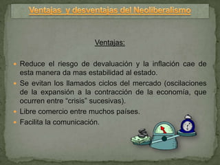Ventajas:

 Reduce el riesgo de devaluación y la inflación cae de
  esta manera da mas estabilidad al estado.
 Se evitan los llamados ciclos del mercado (oscilaciones
  de la expansión a la contracción de la economía, que
  ocurren entre “crisis” sucesivas).
 Libre comercio entre muchos países.
 Facilita la comunicación.
 