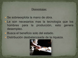 Desventajas:

 Se sobreexplota la mano de obra.
 Le son necesarios mas la tecnología que los
  hombres para la producción, esto genera
  desempleo.
 Busca el beneficio solo del estado.
 Distribución desbalanceada de la riqueza.
 