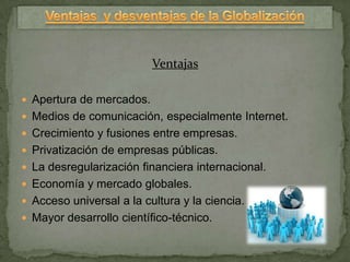 Ventajas

 Apertura de mercados.
 Medios de comunicación, especialmente Internet.
 Crecimiento y fusiones entre empresas.
 Privatización de empresas públicas.
 La desregularización financiera internacional.
 Economía y mercado globales.
 Acceso universal a la cultura y la ciencia.
 Mayor desarrollo científico-técnico.
 