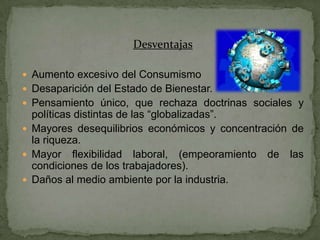 Desventajas

 Aumento excesivo del Consumismo
 Desaparición del Estado de Bienestar.
 Pensamiento único, que rechaza doctrinas sociales y
  políticas distintas de las “globalizadas”.
 Mayores desequilibrios económicos y concentración de
  la riqueza.
 Mayor flexibilidad laboral, (empeoramiento de las
  condiciones de los trabajadores).
 Daños al medio ambiente por la industria.
 
