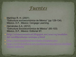 Fuentes

 Martínez R. H. (2007)
  “Estructura socioeconómica de México” (pp 129-134)
  México, D.F., México: Cengage Learning.
 Hernández A.A. (2012)
  “Estructura Socioeconómica de México” (85-103)
  México, D.F., México: Editorial ST.
 http://crisiseconomicaii.blogspot.mx/2010/05/modelos-
  del-neoliberalismo-ventajas-y.html
 http://wwwneoliberalismo169811.blogspot.mx/
 http://www.slideshare.net/profesormaximoleyton/neoliber
  alismo-9563063
 