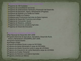 Ernesto Zedillo Ponce de León (1994-2000)
Programa de 100 Ciudades
Programa de Consolidación de Zonas
Programa de Ordenamiento Territorial y Promoción del Desarrollo
Programa de Educación, Salud y Alimentación (Progresa)
Programa de Subsidio a la Tortilla de Fidelist
Programa Crédito a la Palabra
Programa para Productores Agrícolas de Bajos Ingresos
Programa de Desarrollo Productivo de la Mujer
Programa de Coinversión Social
Programa de Maestros Jubilados
Programa Nacional de Jornaleros Agrícolas
Programa de Desarrollo Educativo


♦Vicente Fox Quesada (2000-2006)
♦Plan Nacional de Desarrollo 2001-2006
♦Programa Sectorial de Agricultura, Ganadería, Desarrollo Rural,
 Pesca y Alimentación (SAGARPA) 2001-2006.
♦Programa Oportunidades
♦Estrategia contigo
♦Programa de Abasto Rural a cargo de DICONSA
♦Programa de Apoyo Alimentario a cargo de DICONSA
♦Programa de Abasto Social de Leche a cargo de LICONSA
♦Programa de Adquisicíón de Leche Nacional a cargo de LICONSA
♦Programa de Empleo Temporal
♦Programa de Atención a Jornaleros Agrícolas
♦Programa Jóvenes por México
 