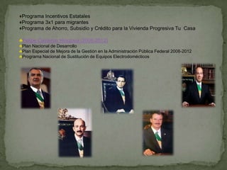 ♦Programa Incentivos Estatales
♦Programa 3x1 para migrantes
♦Programa de Ahorro, Subsidio y Crédito para la Vivienda Progresiva Tu Casa

♣Felipe Calderon Hinojosa (2006-2012)
♣Plan Nacional de Desarrollo
♣Plan Especial de Mejora de la Gestión en la Administración Pública Federal 2008-2012
♣Programa Nacional de Sustitución de Equipos Electrodomécticos
 