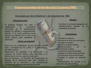 Anunciado por de la Madrid el 1 de diciembre de 1982
         ¿Porqué se crea?                                             Objetivo

El gobierno empezó con crisis y                        Controlar la demanda agregada y el
agotamiento       de     crecimiento                   restablecimiento gradual de la
económico de la administración                         estabilidad de precios.
basado en petróleo y endeudamiento
externo. Y el nuevo gobierno quiso                              Lineamientos
atenuar los efectos de la crisis y la
deuda externa para estabilizar la                    Combatir la inflación.
economía.                                            Recuperar el ritmo de crecimiento.
               ¿Cómo se presenta?
                                                     Proteger el empleo.
Inició con una devaluación de los tipos de cambio    Disminuir el gasto público.
libre y controlado de 113 y 95%. Y una disminucion   Reestructuración         de        la
del déficit público.                                 administración pública.
Reduciendo los subsidios a la producción o al        Aumento de ingresos fiscales.
consumo de ciertos bienes, para adquirirlos a un     Analizar el crédito selectivamente.
precio menor al de su costo de producción.           Principios de rectoria del Estado.
Ley de Ingresos y al Proyecto de Presupuesto de      Proteger el abasto de alimento
Egresos de la Federación para 1983, describió la     básicos.
situación de la economía y las proposiciones         Reforzamiento de normas a la
concretas del gobierno para afrontar la crisis.      ejecución del gasto público.
 