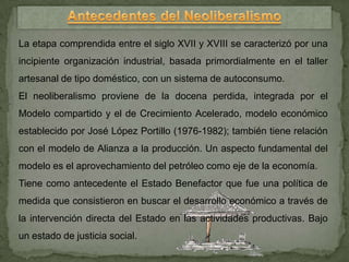 La etapa comprendida entre el siglo XVII y XVIII se caracterizó por una
incipiente organización industrial, basada primordialmente en el taller
artesanal de tipo doméstico, con un sistema de autoconsumo.
El neoliberalismo proviene de la docena perdida, integrada por el
Modelo compartido y el de Crecimiento Acelerado, modelo económico
establecido por José López Portillo (1976-1982); también tiene relación
con el modelo de Alianza a la producción. Un aspecto fundamental del
modelo es el aprovechamiento del petróleo como eje de la economía.
Tiene como antecedente el Estado Benefactor que fue una política de
medida que consistieron en buscar el desarrollo económico a través de
la intervención directa del Estado en las actividades productivas. Bajo
un estado de justicia social.
 