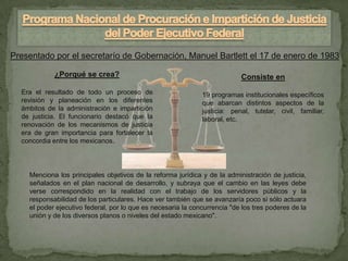 Presentado por el secretarío de Gobernación, Manuel Bartlett el 17 de enero de 1983

            ¿Porqué se crea?                                               Consiste en
  Era el resultado de todo un proceso de                      19 programas institucionales específicos
  revisión y planeación en los diferentes                     que abarcan distintos aspectos de la
  ámbitos de la administración e impartición                  justicia: penal, tutelar, civil, familiar,
  de justicia. El funcionario destacó que la                  laboral, etc.
  renovación de los mecanismos de justicia
  era de gran importancia para fortalecer la
  concordia entre los mexicanos.




    Menciona los principales objetivos de la reforma jurídica y de la administración de justicia,
    señalados en el plan nacional de desarrollo, y subraya que el cambio en las leyes debe
    verse correspondido en la realidad con el trabajo de los servidores públicos y la
    responsabilidad de los particulares. Hace ver también que se avanzaría poco si sólo actuara
    el poder ejecutivo federal, por lo que es necesaria la concurrencia "de los tres poderes de la
    unión y de los diversos planos o niveles del estado mexicano".
 