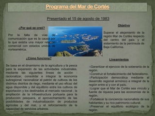 Presentado el 15 de agosto de 1983
                                                                                 Objetivo
          ¿Por qué se creó?
                                                                      Superar el alejamiento de la
 Por la falta de vías de                                              región Mar de Cortés respecto
 comunicación que es la causa por                                     del centro del país y el
 la que existía una mayor relación                                    aislamiento de la península de
 comercial con estados unidos de                                      Baja California.
 norteamérica.

               ¿Cómo funciona?                                            Lineamientos
Se basa en el dinamismo de la agricultura y la pesca       ∆Garantizar el ejercicio de la soberanía de la
para la expansión de las actividades industriales,         región.
mediante las siguientes líneas de acción :                 ∆Construir el fortalecimiento del federalismo.
racionalizar, consolidar e integrar la economía            ∆Participación democrática mediante el
subregional; racionalizar el patrón de cultivos de los     desarrollo regional armónico e integral de la
distintos distritos de riego, mediante el uso eficaz del   región entre sí y con el país.
agua disponible y del equilibrio entre los cultivos de     ∆Lograr que el Mar de Cortés sea vínculo y
exportación y los destinados al mercado nacional ; la      fuente de riqueza para las economías de la
ampliación de la infraestructura portuaria para la         región.
producción pesquera, el aprovechamiento de las             ∆Fortalecer la conciencia nacionalista de sus
posibilidades de industrialización de productos            habitantes y su rico patrimonio cultural.
agrícolas y del mar, y el reforzamiento de la              ∆Preservar el equilibrio ecológico de la
capacidad de servicios urbanos.                            región.
 