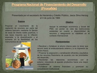 Presentada por el secretario de Hacienda y Crédito Público, Jesús Silva Herzog
                                     el 4 de junio de 1984
               Expone                                                    Objetivo
Propiciar el crecimiento de la                       Apoyar la estrategia económica y social del
captación de recursos por parte del                  PND, sin perder de vista las restricciones
sistema bancario mediante la fijación                existentes en cuanto a disponibilidad de
de tasas de interés reales positivas, o              recursos y asegurando su viabilidad en el
sea tasas mayores que la inflación                   contexto internacional.
esperada, y la diversificación y el
aumento en la flexibilidad de los
instrumentos de captación.                                  Planteamientos

                                      Recobrar y fortalecer el ahorro interno para no tener que
                                      recurrir tanto al endeudamiento externo y a la impresión de
                                      dinero fresco.
                                      Propiciar la asignación y canalización eficiente y equitativa
                                      de los recursos financieros de acuerdo con las prioridades
                                      del desarrollo.
                                      Reorientar       las   relaciones  económicas       con     el
                                      exterior, induciendo al aparato productivo hacia una mayor
                                      competitividad.
                                      Fortalecer el sistema financiero y promover su
                                      consolidación institucional.
 
