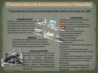 Presentado por el titular de la Secretaría Félix Valdés el 25 de julio de 1984

                                                                          Lineamientos
             ¿Porqué se crea?                              Reafirmar el dominio de la nación
Debido a insuficiente oferta de servicios,                 sobre los medios eléctricos y
la utilización de equipo obsoleto,                         electrónicos de las comunicaciones.
dependencia tecnológica, falta de                          Extender las comunicaciones en el
tecnología adecuada, déficit financieros                   territorio nacional.
subsanados por medio de subsidios y                        Propiciar que los mexicanos
baja productividad de la mano de obra.                     dispongan de los servicios
                                                           postal, telegráfico y de
                         Objetivos                         telecomunicaciones.
     Fortalecer la independencia nacional, el             Ampliar la cobertura de las
     ejercicio de la soberanía sobre el territorio,        comunicaciones.
     permitir el abasto, la comunicación oportuna.         Adelantar la autosuficiencia financiera
     Disminuir la dependencia del exterior.               del sistema.
                                                           Reducir los costos de operación.
                           ¿Cómo se presenta?              Apoyar la comunicación social, cultural
                   El transporte facilita la apertura de   y educativa.
                   mercados y la incorporación a éstos     Fortalecer la investigación y el uso de
                   de muy diversas actividades,            tecnologías para el desarrollo nacional
                   apoyando el desarrollo regional y el    de las comunicaciones y la industria
                   comercio internacional. Produciendo     electrónica.
                   equipos, partes y refacciones para      Incremento de la participación del
                   reducir importaciones y dependencia     ferrocarril en el Sistema Integral de
                   del exterior.                           Transportes.
 