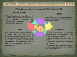 Públicado por Miguel de la Madrid el 30 de julio de 1984
           ¿Porqué se crea?
                                                                 Objetivo
Porque el gobierno argumentaba que el
país tenia infraestructura moderna, pero         Coordinar acciones privadas y estatales
que      carecíade       procesos     de         con la promesa de alcanzar un país con
manufacturas      integrados   y    poca         desarrollo industrial.
compertividad al exterior.



                Plantea                                        Lineamientos

Que el proceso de industrialización se dio        ♠Fomentar exportaciones e interrumpir
a través de una sustitución de                    paulatinamente importaciones para
importaciones indiscriminada, basada en           fortalecer el mercado interno.
un proteccionismo a ultranza, que resultó         ♠Incrementar súbitamente las ventas el
en      una    industria     desintegrada         exterior.
internamente, no competitiva con el               ♠Cordinar las acciones de los sectores
exterior y en constante contradicción y           productivos.
dependencia.                                      ♠El programa sería sometido a revisión
                                                  continua y actualización en participación
                                                  con la cúpula privada.
 