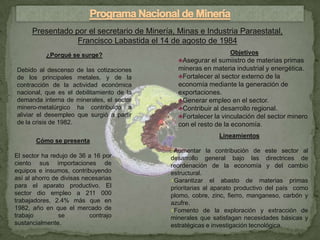 Presentado por el secretario de Minería, Minas e Industria Paraestatal,
                  Francisco Labastida el 14 de agosto de 1984
           ¿Porqué se surge?                                     Objetivos
                                               ♣Asegurar el sumiistro de materias primas
Debido al descenso de las cotizaciones         mineras en materia industrial y energética.
de los principales metales, y de la            ♣Fortalecer al sector externo de la
contracción de la actividad económica          economía mediante la generación de
nacional, que es el debilitamiento de la       exportaciones.
demanda interna de minerales, el sector        ♣Generar empleo en el sector.
minero-metalúrgico ha contribuido a            ♣Contribuir al desarrollo regional.
aliviar el desempleo que surgió a partir       ♣Fortalecer la vinculación del sector minero
de la crisis de 1982.                          con el resto de la economía.
                                                             Lineamientos
       Cómo se presenta
                                             ♦Aumentar la contribución de este sector al
El sector ha redujo de 36 a 16 por           desarrollo general bajo las directrices de
ciento sus importaciones de                  reordenación de la economía y del cambio
equipos e insumos, contribuyendo             estructural.
así al ahorro de divisas necesarias          ♦Garantizar el abasto de materias primas
para el aparato productivo. El               prioritarias al aparato productivo del país como
sector dio empleo a 211 000                  plomo, cobre, zinc, fierro, manganeso, carbón y
trabajadores, 2.4% más que en                azufre.
1982, año en que el mercado de               ♦Fomento de la exploración y extracción de
trabajo         se         contrajo          minerales que satisfagan necesidades básicas y
sustancialmente.                             estratégicas e investigación tecnológica.
 