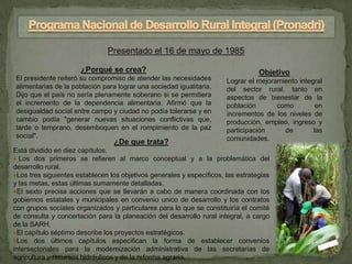 Presentado el 16 de mayo de 1985

                      ¿Porqué se crea?                                            Objetivo
El presidente reiteró su compromiso de atender las necesidades         Lograr el mejoramiento integral
alimentarias de la población para lograr una sociedad igualitaria.     del sector rural, tanto en
Dijo que el país no sería plenamente soberano si se permitiera         aspectos de bienestar de la
el incremento de la dependencia alimentaria. Afirmó que la             población       como         en
desigualdad social entre campo y ciudad no podía tolerarse y en        incrementos de los niveles de
cambio podía "generar nuevas situaciones conflictivas que,             producción, empleo, ingreso y
tarde o temprano, desemboquen en el rompimiento de la paz              participación     de        las
social".                                                               comunidades.
                                 ¿De que trata?
Está dividido en diez capítulos.
♦ Los dos primeros se refieren al marco conceptual y a la problemática del
desarrollo rural.
♦Los tres siguientes establecen los objetivos generales y específicos, las estrategias
y las metas, estas últimas sumamente detalladas.
♦El sexto precisa acciones que se llevarán a cabo de manera coordinada con los
gobiernos estatales y municipales en convenio unico de desarrollo y los contratos
con grupos sociales organizados y particulares para lo que se constituiría el comité
de consulta y concertación para la planeación del desarrollo rural integral, a cargo
de la SARH.
♦El capítulo séptimo describe los proyectos estratégicos.
♦Los dos últimos capítulos especifican la forma de establecer convenios
intersectoriales para la modernización administrativa de las secretarías de
agricultura y recursos hidráulicos y de la reforma agraria.
 