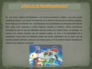 Es una forma moderna del liberalismo, una doctrina económica y política, cuya tesis central
consiste en afirmar que a partir del desarrollo de la libertad individual de la sociedad progresa.
No es más que una remoción del viejo liberalismo el cual planteaba una propuesta del mercado
libre. surge como respuesta a ciertos aspectos opuestos al realismo, ambos movimientos
comparten la idea de que las diferentes naciones actúan por interés propio, sin embargo, se
oponen a la mirada pesimista que los realistas realizan en torno a la imposibilidad de la
cooperación mutua entre los diferentes países del mundo, planteando, por su parte, que las
naciones pueden participar unidas por una misma causa, a fin de obtener mejores resultados en
relación a sus objetivos e intereses.
 