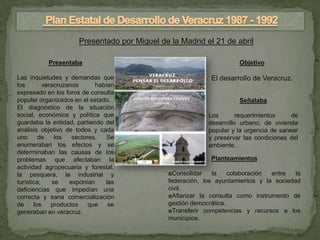 Presentado por Miguel de la Madrid el 21 de abril

           Presentaba                                                 Objetivo

Las inquietudes y demandas que                               El desarrollo de Veracruz.
los        veracruzanos      habían
expresado en los foros de consulta
popular organizados en el estado.                                     Señalaba
El diagnóstico de la situación
social, económica y política que                            Los       requerimientos     de
guardaba la entidad, partiendo del                          desarrollo urbano, de vivienda
análisis objetivo de todos y cada                           popular y la urgencia de sanear
uno      de    los   sectores.   Se                         y preservar las condiciones del
enumeraban los efectos y se                                 ambiente.
determinaban las causas de los
problemas que afectaban la                                   Planteamientos
actividad agropecuaria y forestal,
la pesquera, la industrial y                   ◘Consolidar    la    colaboración entre   la
turística;    se    exponían    las            federación, los ayuntamientos y la sociedad
deficiencias que impedían una                  civil.
correcta y sana comercialización               ◘Afianzar la consulta como instrumento de
de     los    productos    que   se            gestión democrática.
generaban en veracruz.                         ◘Transferir competencias y recursos a los
                                               municipios.
 