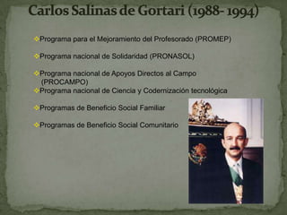 Programa para el Mejoramiento del Profesorado (PROMEP)

Programa nacional de Solidaridad (PRONASOL)

Programa nacional de Apoyos Directos al Campo
 (PROCAMPO)
Programa nacional de Ciencia y Codernización tecnológica

Programas de Beneficio Social Familiar

Programas de Beneficio Social Comunitario
 