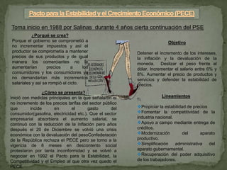 Toma inicio en 1988 por Salinas durante 4 años cierta continuación del PSE
           ¿Porqué se crea?
Porque el gobierno se comprometió a                                      Objetivo
no incrementar impuestos y así el
productor se comprometía a mantener                       Detener el incremento de los intereses,
precios de sus productos y de igual                       la inflación y la devaluación de la
manera los comerciantes no le                             moneda. Deslizar el peso frente al
aumentarían        precios     a     los                  dólar. Incrementar el salario entre 6% y
consumidores y los consumidores ya                        8%. Aumentar el precio de productos y
no demandarían más incrementos                            servicios y defender la estabilidad de
salariales y así se rompió el ciclo.                      precios.
                  ¿Cómo se presenta?
Inició con medidas principales en la que señalaron el                 Lineamientos
no incremento de los precios tarifas del sector público
que        incide     en       el       gasto       del   Propiciar la estabilidad de precios
consumidor(gasolina, electricidad etc.). Que el sector    Fomentar la competitividad de la
empresarial absorbiera el aumento salarial, se            industria nacional.
continuó con la reducción de la inflación pero años       Apoyo a campo mediante entrega de
después el 20 de Diciembre se volvió una crisis           créditos.
económica con la devaluación del pesoConfederación        Modernización         del      aparato
de la República rechaza el PECE pero se torno a la        productivo.
vigencia de 8 meses en descontento social                 Simplificación administrativa del
protestaron por tanta inconformidad y se volvió a         aparato gubernamental.
negociar en 1992 el Pacto para la Estabilidad, la         Recuperación del poder adquisitivo
Competitividad y el Empleo al que otra vez quedo el       de los trabajadores.
PECE
 