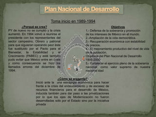 Toma inicio en 1989-1994
          ¿Porqué se crea?                                                    Objetivos
PY de nuevo no se cumplió y la crisis                    1.- Defensa de la soberanía y promoción
aumentó. En 1994 volvió a reunirse el                    de los intereses de México en el mundo.
presidente con los representantes del                    2.-Ampliación de la vida democrática.
sector campesino, Obrero y patronal                      3.- Recuperación económica con estabilidad
para que siguieran operando peor éste                    de precios.
fue sustituido por el Pacto para el                      4.- El mejoramiento productivo del nivel de vida
Bienestar, la Estabilidad y el                           de la población.
Crecimiento (PABEC) y esté también                       Objetivos del Plan Nacional de Desarrollo
pudo evitar que México entre en crisis                   1995-2000
y como consecuencia se hizo los                          5.- Fortalecer el ejercicio pleno de la soberanía
llamados errores del diciembre de                        nacional, como valor supremo de nuestra
1994.                                                    nacional idad
                                 .
                                      ¿Cómo se presenta?
                    Inició ante la una estrategia económica para hacer
                    frente a la crisis del endeudamiento y de escasez de
                    recursos financieros para el desarrollo de México,
                    inducida también para dar paso a las privatizaciones
                    por lo que los ejes de Modernización no fueron
                    desarrolladas solo por el Estado sino por la iniciativa
                    privada
 