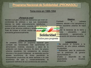 Toma inicio en 1988-1994

                   ¿Porqué se crea?
Atender a un gran número de mexicanos que viven en                       Objetivo
condiciones de pobreza y que sus necesidades              Combatir            la         pobreza
básicas no están adecuadamente satisfechas -              extrema, atender a los campesinos y
nutrición, salud, educación, vivienda, medio ambiente,    grupos populares urbanos de bajos
acceso a los servicios públicos y empleo productivo-.     recursos
Trató de romper el círculo vicioso que la produce y       Regular la tenencia de la tierra y
acrecienta generacionalmente.                             vivienda,        educación,       salud
                                                          infraestructura,       agropecuaria y
                                                          preservación de recursos naturales

                 ¿Cómo se presenta?
 Se presento como un programa especial para                          Lineamientos
 combatir las necesidades más apremiantes en              Se postula el fomento a la
 alimentación, vivienda, educación y salud de la          creación de una cultura solidaria,
 población con menos recursos. Es decir, los grupos       no populista
 urbanos populares, los campesinos de escasos             Solidaridad para la producción
 recursos y los grupos indígenas. se esperaba que los     con la pretensión de generar
 ajustes económicos de fondo permitirían la               oportunidades de
 incorporación productiva de estos sectores a la vida     empleo y desarrollo de las
 económica del país y, consecuentemente, la               capacidades       y     recursos
 superación definitiva de sus condiciones de carencia.    productivas
 