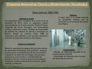 Toma inicio en 1988-1994
                                                                           Objetivo
                                                              A mejor plano a un amplio conjunto
                  ¿Porqué se crea?                            de propuestas teóricas que se
Por disposición del H. Congreso de la Unión el 29 de          enmarcan en la economía del cambio
diciembre de 1970, como un organismo público                  tecnológico,
descentralizado de la Administración Pública Federal,
integrante del Sector Educativo, con personalidad
jurídica y patrimonio propio. También es responsable
de elaborar las políticas de ciencia y tecnología en
México. Desde su creación hasta 1999 se
presentaron dos reformas y una ley para coordinar y
promover el desarrollo científico y tecnológico.


               ¿Cómo se presenta?

Elevar la capacidad tecnológica del país para atender
las demandas de bienestar de la población, asegurar                   Lineamientos
la participación complementaria de los productores y    Modelo de desarrollo centrado en la
el gobierno de desarrollo tecnológico del país para     modernización industrial
aumentar la productividad y competitividad del          Demandas de empresas para impulsar
aparato productivo nacional, apoyar las tecnologías     del desarrollo económico
modernas, prestación eficiente de educación, salud,
vivienda y protección.
 