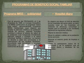    Con el anuncio del PRONASOL el 2 de               Su objetivo era elevar el nivel de atención
    diciembre de 1988, el Consejo Consultivo          de los hospitales del sector salud, es decir,
    y el IMSS continuaron el programa “salud          buscaba crear en los hospitales un
    para todos”, denominándolo Programa               ambiente de eficiencia, comodidad y
    IMSS– Solidaridad, cuyo objetivo era              respeto para el paciente y sus familiares
    ampliar la atención médica a la población         siguiendo los siguientes criterios:
    carente de servicio, además buscaba
    contribuir a elevar el estado de salud de        Mejorar la atención médica.
    la población rural marginada brindándole         Elevar la calidad y calidez de la prestación
    atención integral y cuidado a la salud            de los servicios.
    individual, familiar y colectiva. La manera
    de llevarlo a cabo era convocado a la            Alcanzar el máximo grado de limpieza e
    participación de los núcleos familiares,          higiene.
    procurando usar tecnología y recursos            Lograr la participación activa de la
    adecuados a las necesidades y                     comunidad y de la población que se
    tradiciones de la comunidad.                      encuentra dentro y alrededor de los
                                                      hospitales.
 