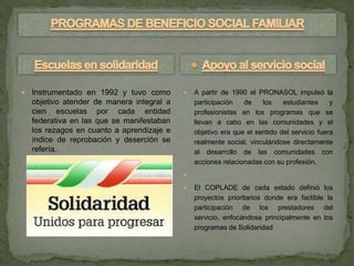    Instrumentado en 1992 y tuvo como          A partir de 1990 el PRONASOL impulsó la
    objetivo atender de manera integral a       participación   de    los    estudiantes     y
    cien escuelas por cada entidad              profesionistas en los programas que se
    federativa en las que se manifestaban       llevan a cabo en las comunidades y el
    los rezagos en cuanto a aprendizaje e       objetivo era que el sentido del servicio fuera
    índice de reprobación y deserción se        realmente social, vinculándose directamente
    refería.                                    al desarrollo de las comunidades con
                                                acciones relacionadas con su profesión.
                                            

                                               El COPLADE de cada estado definió los
                                                proyectos prioritarios donde era factible la
                                                participación de los prestadores del
                                                servicio, enfocándose principalmente en los
                                                programas de Solidaridad
 