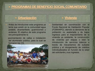    Antes de introducirse este programa ya       Solidaridad en coordinación con el
    tenía que existir en la comunidad agua        Fondo Nacional de Habitación Popular
    potable, alcantarillado, guarniciones y       (FONHAPO), atendió la demanda de la
    andenes. El objetivo de este programa         población no asalariada y de bajos
    era principalmente la                         ingresos para el mejoramiento de la
    pavimentación de calles e instalación         vivienda ya existente, la construcción
    del alumbrado público, para la cual se        de vivienda por etapas o bien la
    formaron los CS.                              introducción de servicios básicos a
                                                  través de mecanismos de subasta
                                                  pública y el otorgamiento de créditos
                                                  individualizados en función de la edad
                                                  del solicitante y sus ingresos.
 