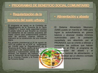   El programa se apoyó en la Comisión de
    Regularización de la Tenencia de la Tierra          El Sistema Alimentario Mexicano
    (CORETT) y buscó darle seguridad jurídica            (SAM) puesto en marcha en 1980 para
    al predio sobre el que fincaron su vivienda
    los habitantes de las colonias populares del         lograr la autosuficiencia en granos
    medio urbano para posteriormente poderlos            básicos y alcanzar niveles mínimos
    dotar de servicios urbanos básicos e
    intervenir en la construcción de una vivienda        nutricionales      para    la    población
    digna.                                               necesitada era absorbido por el
   Por acuerdo presidencial el 20 de agosto de          PRONASOL que se orientó a reforzar y
    1973 se publicó en el DOF el surgimiento
    del Comité para la Regularización de la              consolidar las políticas que habían
    Tenencia de la Tierra, dentro de la estructura       trazado en el PND, el programa de
    organizativa del Departamento de Asuntos             modernización del abasto y el
    Agrarios y Colonización, donde intervinieron
    también, los titulares del Instituto Nacional        programa nacional de alimentación, a
    para el Desarrollo de la Comunidad Rural y           fin de viabilizar así un efectivo combate
    de la Vivienda Popular y el Fondo Nacional
    de Fomento Ejidal.                                   contra la pobreza extrema
 