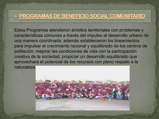  Estos Programas atendieron ámbitos territoriales con problemas y
  características comunes a través del impulso al desarrollo urbano de
  una manera coordinada, además establecieron los lineamientos
  para impulsar el crecimiento racional y equilibrado de los centros de
  población; mejorar las condiciones de vida con la participación
  creativa de la sociedad; propiciar un desarrollo equilibrado que
  aprovechara el potencial de los recursos con pleno respeto a la
  naturaleza.
 