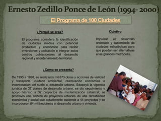 ¿Porqué se crea?                                    Objetivo

       El programa considera la identificación             Impulsar    el   desarrollo
       de ciudades medias con potencial                    ordenado y sustentable de
       productivo y económico para recibir                 ciudades estratégicas para
       inversiones y población e integrar estos            que puedan ser alternativas
       centros poblacionales al desarrollo                 a las grandes metrópolis.
       regional y al ordenamiento territorial.


                      ¿Cómo se presenta?

De 1995 a 1998, se realizaron mil 673 obras y acciones de vialidad
y transporte, cuidado ambiental, reactivación económica e
incorporación del suelo al desarrollo urbano. Seapoyó la vigencia
jurídica de 37 planes de desarrollo urbano, se dio seguimiento y
apoyo técnico a 32 proyectos de modernización catastral; se
promovió una cartera de proyectos urbanos de alta rentabilidad
económica y social que actualmente asciende a 44 proyectos y se
incorporaron 84 mil hectáreas al desarrollo urbano y vivienda.
 