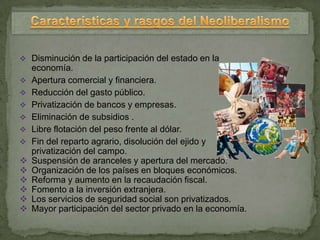 Disminución de la participación del estado en la
    economía.
   Apertura comercial y financiera.
   Reducción del gasto público.
   Privatización de bancos y empresas.
   Eliminación de subsidios .
   Libre flotación del peso frente al dólar.
   Fin del reparto agrario, disolución del ejido y
    privatización del campo.
   Suspensión de aranceles y apertura del mercado.
   Organización de los países en bloques económicos.
   Reforma y aumento en la recaudación fiscal.
   Fomento a la inversión extranjera.
   Los servicios de seguridad social son privatizados.
   Mayor participación del sector privado en la economía.
 