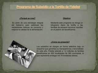 ¿Porqué se crea?                                    Objetivo

 Es parte de una estrategia integral          Mediante este programa se otorga un
del Gobierno para satisfacer las              kilogramo diario de tortilla a las
necesidades básicas de consumo y              familias de escasos recursos inscritas
mejorar la calidad de la alimentación.        en el padrón de beneficiarios.




                                              ¿Cómo se presenta?

                              Los subsidios se otorgan en forma selectiva bajo un
                              esquema que garantiza su transparencia y racionalidad.
                              En este año, Fidelist atiende a 1.2 millones de familias
                              beneficiarias en 852 localidades de 392 municipios, lo
                              que representa entregar mil 78 toneladas diarias.
 