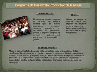 ¿Para qué se crea?
                                                                         Objetivo

                            El programa atiende a mujeres          Ofrecer un espacio de
                            en     situación    de    pobreza      atención pública para
                            extrema que, de manera                 impulsar la situación
                            organizada,            promueven       social y económica de
                            proyectos      productivos,     no     las mujeres que habitan
                            asociados       al    proselitismo     en zonas de rezago y
                            político o religioso, tampoco de       marginación
                            carácter           gubernamental,
                            académico, de investigación o
                            gremial



                                  ¿Cómo se presenta?
Al apoyo que otorga la Sedesol para cada proyecto se suma una aportación de las
beneficiaras, la cual puede ser en efectivo, materias primas, mano de obra, materiales de
la región y otros. Los apoyos que se entregan pueden destinarse a la ejecución de nuevos
proyectos o a la ampliación de otros ya existentes o que se encuentren en proceso, los
cuales deben mostrar su funcionalidad e impacto en el grupo de mujeres, así como su
revolvencia.
 