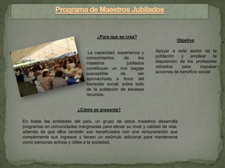 ¿Para que se crea?
                                                                          Objetivo

                               La capacidad, experiencia y      Apoyar a este sector de la
                              conocimientos      de      los    población    y   emplear     la
                              maestros            jubilados     disposición de los profesores
                              constituyen un rico bagaje        retirados    para      impulsar
                              susceptible      de       ser     acciones de beneficio social
                              aprovechado a favor del
                              bienestar social, sobre todo
                              de la población de escasos
                              recursos.


                          ¿Cómo se presenta?

En todas las entidades del país, un grupo de estos maestros desarrolla
programas en comunidades marginadas para elevar su nivel y calidad de vida,
además de que ellos también son beneficiados con una remuneración que
complementa sus ingresos y tienen un estímulo adicional para mantenerse
como personas activas y útiles a la sociedad.
 