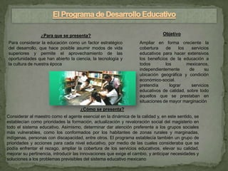 ¿Para que se presenta?                                        Objetivo
Para considerar la educación como un factor estratégico            Ampliar en forma creciente la
del desarrollo, que hace posible asumir modos de vida              cobertura    de     los   servicios
superiores y permite el aprovechamiento de las                     educativos para hacer extensivos
oportunidades que han abierto la ciencia, la tecnología y          los beneficios de la educación a
la cultura de nuestra época                                        todos        los        mexicanos,
                                                                   independientemente       de      su
                                                                   ubicación geográfica y condición
                                                                   económico-social.
                                                                   pretendía      lograr     servicios
                                                                   educativos de calidad, sobre todo
                                                                   aquellos que se prestaban en
                                                                   situaciones de mayor marginación
                                     ¿Cómo se presenta?
Considerar al maestro como el agente esencial en la dinámica de la calidad y, en este sentido, se
establecían como prioridades la formación, actualización y revaloración social del magisterio en
todo el sistema educativo. Asimismo, determinar dar atención preferente a los grupos sociales
más vulnerables, como los conformados por los habitantes de zonas rurales y marginadas,
indígenas, personas con discapacidad, entre otros. El programa establecía también un grupo de
prioridades y acciones para cada nivel educativo, por medio de las cuales consideraba que se
podía enfrentar el rezago, ampliar la cobertura de los servicios educativos, elevar su calidad,
mejorar su pertinencia, introducir las innovaciones que exige el cambio, y anticipar necesidades y
soluciones a los problemas previsibles del sistema educativo mexicano
 