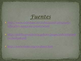 Fuentes
 http://www.slideshare.net/cyka232008/programa-
 educativo-19942000-presentation

 http://zedillo.presidencia.gob.mx/pages/pub/informat
 ivo/sedesol.pdf

 http://www.rieoei.org/rie48a07.htm
 