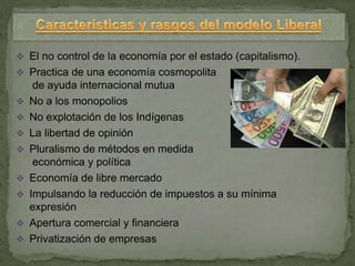  El no control de la economía por el estado (capitalismo).
 Practica de una economía cosmopolita
     de ayuda internacional mutua
   No a los monopolios
   No explotación de los Indígenas
   La libertad de opinión
   Pluralismo de métodos en medida
     económica y política
   Economía de libre mercado
   Impulsando la reducción de impuestos a su mínima
    expresión
   Apertura comercial y financiera
   Privatización de empresas
 