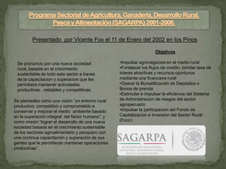 Presentado por Vicente Fox el 11 de Enero del 2002 en los Pinos

                                                                     Objetivos

 Se pronuncio por una nueva sociedad              •Impulsar agronegocios en el medio rural
 rural, basada en el crecimiento                  •Fortalecer los flujos de credito, brindar tasa de
 sustentable de todo este sector a traves         interes atractivas y recursos oportunos
 de la capacitacion y superacion que les          mediante una financiera rural
 permitiera mantener actividades                  •Operar la Bursatilización de Depósitos o
 productivas , rebtables y competitivas.          Bonos de prenda
                                                  •Estimular e impulsar la eficiencia del Sistema
Se planteaba como una visión “un entorno rural    de Administracion de riesgos del sector
productivo, competitivo y comprometido a          agropecuario
conservar y mejorar el medio ambiente basado      •Impulsar la participacion del Fondo de
en la superación integral del factor humano”; y   Capitalizacion e Inversion del Sector Rural
como misión “lograr el desarrollo de una nueva    (Focir)
sociedad basada en el crecimiento sustentable
de los sectores agroalimentario y pesquero con
una continua capacitación y superación de sus
gentes que le permitieran mantener operaciones
productivas”.
 